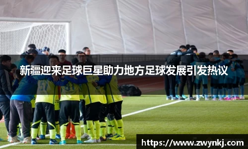 新疆迎来足球巨星助力地方足球发展引发热议