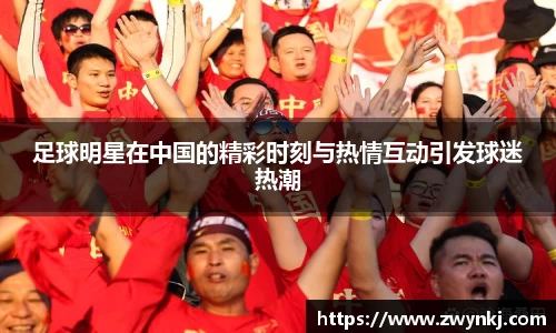足球明星在中国的精彩时刻与热情互动引发球迷热潮
